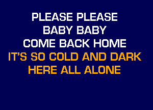 PLEASE PLEASE
BABY BABY
COME BACK HOME
ITS SO COLD AND DARK
HERE ALL ALONE