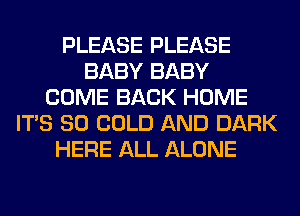 PLEASE PLEASE
BABY BABY
COME BACK HOME
ITS SO COLD AND DARK
HERE ALL ALONE