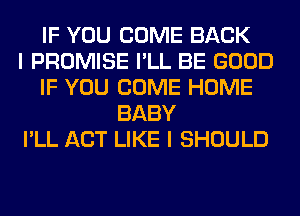 IF YOU COME BACK
I PROMISE I'LL BE GOOD
IF YOU COME HOME
BABY
I'LL ACT LIKE I SHOULD