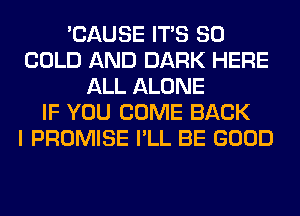 'CAUSE ITS SO
COLD AND DARK HERE
ALL ALONE
IF YOU COME BACK
I PROMISE I'LL BE GOOD