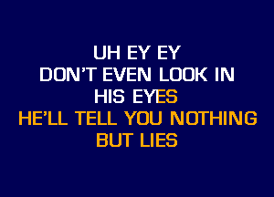 UH EY EY
DON'T EVEN LOOK IN
HIS EYES
HE'LL TELL YOU NOTHING
BUT LIES