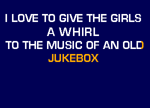 I LOVE TO GIVE THE GIRLS

A WHIRL
TO THE MUSIC OF AN OLD
JUKEBOX