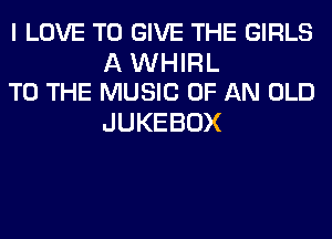 I LOVE TO GIVE THE GIRLS

A WHIRL
TO THE MUSIC OF AN OLD

JUKEBOX