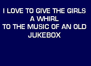 I LOVE TO GIVE THE GIRLS
AVW RL
TO THE MUSIC OF AN OLD

JUKEBOX