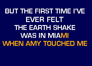 BUT THE FIRST TIME PVE
EVER FELT
THE EARTH SHAKE
WAS IN MIAMI
WHEN AMY TOUCHED ME