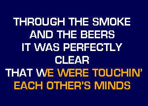THROUGH THE SMOKE
AND THE BEERS
IT WAS PERFECTLY
CLEAR
THAT WE WERE TOUCHIN'
EACH OTHERS MINDS