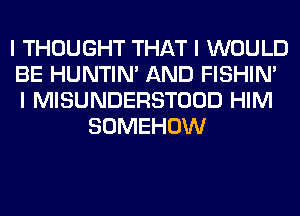 I THOUGHT THAT I WOULD
BE HUNTIN' AND FISHIN'
I MISUNDERSTOOD HIM
SOMEHOW