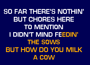 SO FAR THERE'S NOTHIN'
BUT CHORES HERE
TO MENTION
I DIDN'T MIND FEEDIN'
THE SOWS
BUT HOW DO YOU MILK
A COW