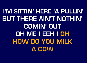 I'M SITTIN' HERE 'A PULLIN'
BUT THERE AIN'T NOTHIN'
COMIN' OUT
0H ME I EEH I OH
HOW DO YOU MILK
A COW