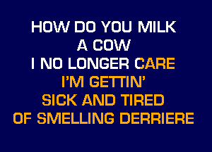 HOW DO YOU MILK
A COW
I NO LONGER CARE
I'M GETI'IM
SICK AND TIRED
OF SMELLING DERRIERE