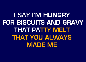I SAY I'M HUNGRY
FOR BISCUITS AND GRAVY
THAT PATTY MELT
THAT YOU ALWAYS
MADE ME