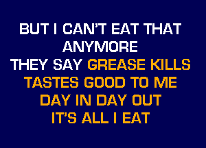 BUT I CAN'T EAT THAT
ANYMORE
THEY SAY GREASE KILLS
TASTES GOOD TO ME
DAY IN DAY OUT
ITS ALL I EAT