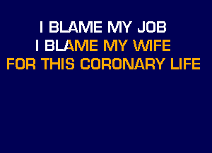 I BLAME MY JOB
I BLAME MY WIFE
FOR THIS CORONARY LIFE