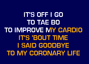 ITS OFF I GO
TO TAE BO
TO IMPROVE MY CARDIO
ITS 'BOUT TIME
I SAID GOODBYE
TO MY CORONARY LIFE