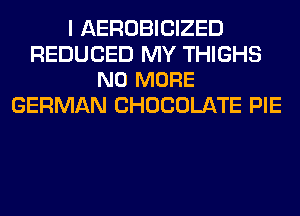 I AEROBICIZED

REDUCED MY THIGHS
NO MORE

GERMAN CHOCOLATE PIE