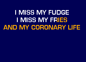 I MISS MY FUDGE
I MISS MY FRIES
AND MY CORONARY LIFE