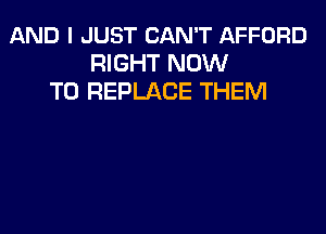 AND I JUST CAN'T AFFORD
RIGHT NOW
TO REPLACE THEM