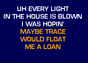 UH EVERY LIGHT
IN THE HOUSE IS BLOWN
I WAS HOPIN'
MAYBE TRACE
WOULD FLOAT
ME A LOAN