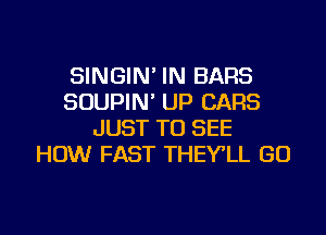 SINGIN' IN BARS
SOUPIN' UP CARS
JUST TO SEE
HOW FAST THEY'LL GO