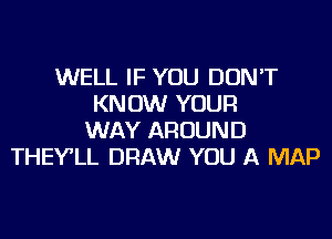 WELL IF YOU DON'T
KNOW YOUR
WAY AROUND
THEY'LL DRAW YOU A MAP