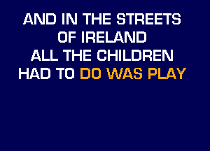 AND IN THE STREETS
OF IRELAND
ALL THE CHILDREN
HAD TO DO WAS PLAY