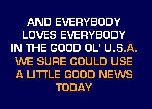 AND EVERYBODY
LOVES EVERYBODY
IN THE GOOD OL' U.S.A.
WE SURE COULD USE
A LITTLE GOOD NEWS
TODAY