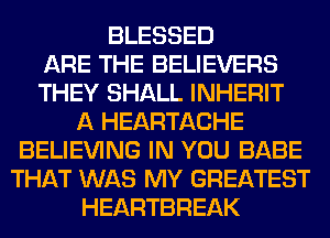 BLESSED
ARE THE BELIEVERS
THEY SHALL INHERIT
A HEARTACHE
BELIEVING IN YOU BABE
THAT WAS MY GREATEST
HEARTBREAK