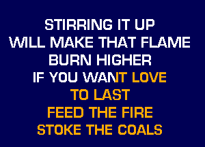 STIRRING IT UP
WILL MAKE THAT FLAME

BURN HIGHER
IF YOU WANT LOVE

TO LAST

FEED THE FIRE
STOKE THE COALS