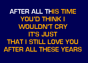 AFTER ALL THIS TIME
YOU'D THINK I
WOULDN'T CRY
ITS JUST
THAT I STILL LOVE YOU
AFTER ALL THESE YEARS