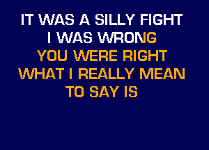 IT WAS A SILLY FIGHT
I WAS WRONG
YOU WERE RIGHT
WHAT I REALLY MEAN
TO SAY IS