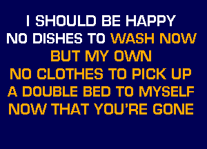 I SHOULD BE HAPPY
N0 DISHES T0 WASH NOW

BUT MY OWN

N0 CLOTHES T0 PICK UP
A DOUBLE BED T0 MYSELF

NOW THAT YOU'RE GONE