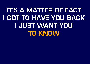 ITS A MATTER OF FACT
I GOT TO HAVE YOU BACK
I JUST WANT YOU
TO KNOW