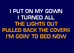 I PUT ON MY GOWN
I TURNED ALL

THE LIGHTS OUT
PULLED BACK THE COVERS

I'M GOIN' T0 BED NOW