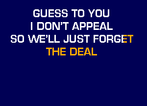 GUESS TO YOU
I DON'T APPEAL
SO UVE'LL JUST FORGET
THE DEAL