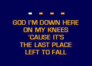 GOD I'M DOWN HERE
ON MY KNEES
CAUSE IT'S
THE LAST PLACE
LEFT TO FALL