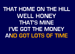 THAT HOME ON THE HILL
WELL HONEY
THATS MINE
PVE GOT THE MONEY
AND GOT LOTS OF TIME