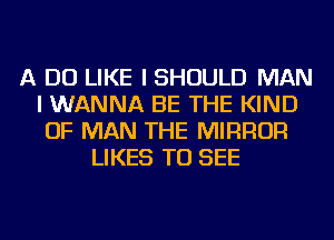 A DO LIKE I SHOULD MAN
I WANNA BE THE KIND
OF MAN THE MIRROR
LIKES TO SEE