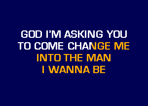 GOD I'M ASKING YOU
TO COME CHANGE ME
INTO THE MAN
I WANNA BE