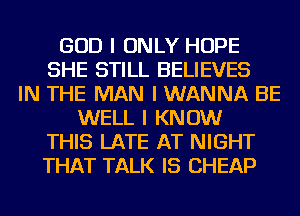 GOD I ONLY HOPE
SHE STILL BELIEVES
IN THE MAN I WANNA BE
WELL I KNOW
THIS LATE AT NIGHT
THAT TALK IS CHEAP