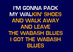 I'M GONNA PACK
MY WALKIM SHOES
AND WALK AWAY
AND LEAVE
THE WABASH BLUES
I GOT THE WABASH
BLUES