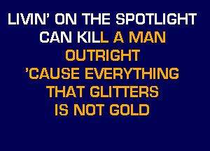 LIVIN' ON THE SPOTLIGHT
CAN KILL A MAN
OUTRIGHT
'CAUSE EVERYTHING
THAT GLITI'ERS
IS NOT GOLD