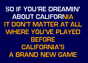 SO IF YOU'RE DREAMIN'
ABOUT CALIFORNIA
IT DON'T MATTER AT ALL
WHERE YOU'VE PLAYED
BEFORE
CALIFORNIA'S
A BRAND NEW GAME