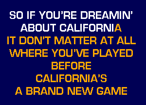 SO IF YOU'RE DREAMIN'
ABOUT CALIFORNIA
IT DON'T MATTER AT ALL
WHERE YOU'VE PLAYED
BEFORE
CALIFORNIA'S
A BRAND NEW GAME