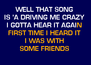 WELL THAT SONG
IS 'A DRIVING ME CRAZY
I GOTTA HEAR IT AGAIN
FIRST TIME I HEARD IT
I WAS INITH
SOME FRIENDS