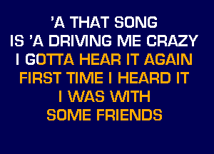 'A THAT SONG
IS 'A DRIVING ME CRAZY
I GOTTA HEAR IT AGAIN
FIRST TIME I HEARD IT
I WAS INITH
SOME FRIENDS