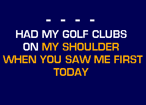HAD MY GOLF CLUBS
ON MY SHOULDER
WHEN YOU SAW ME FIRST
TODAY