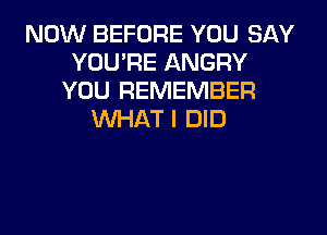 NOW BEFORE YOU SAY
YOU'RE ANGRY
YOU REMEMBER
WHAT I DID