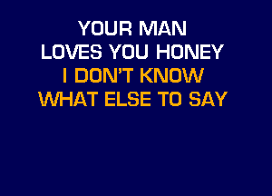 YOUR MAN
LOVES YOU HONEY
I DON'T KNOW

WHAT ELSE TO SAY