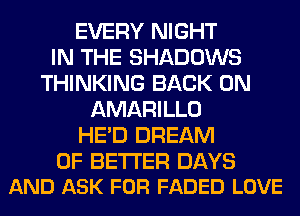 EVERY NIGHT
IN THE SHADOWS
THINKING BACK ON
AMARILLO
HE'D DREAM

0F BETTER DAYS
AND ASK FOR FADED LOVE