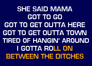 SHE SAID MAMA
GOT TO GO
GOT TO GET OUTTA HERE

GOT TO GET OUTTA TOWN
TIRED OF HANGIN' AROUND

I GOTTA ROLL 0N
BETWEEN THE DITCHES